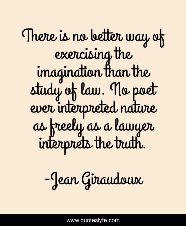There is no better way of exercising the imagination than the study of law. No poet ever interpreted nature as freely as a lawyer interprets the truth.