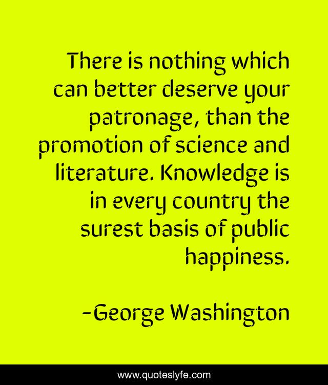 There is nothing which can better deserve your patronage, than the promotion of science and literature. Knowledge is in every country the surest basis of public happiness.