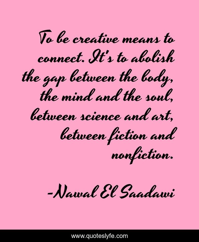 To be creative means to connect. It's to abolish the gap between the body, the mind and the soul, between science and art, between fiction and nonfiction.