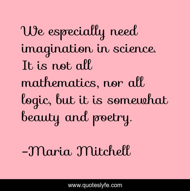 We especially need imagination in science. It is not all mathematics, nor all logic, but it is somewhat beauty and poetry.