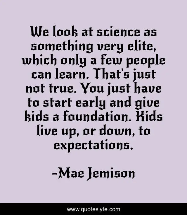We look at science as something very elite, which only a few people can learn. That's just not true. You just have to start early and give kids a foundation. Kids live up, or down, to expectations.