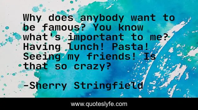 Why does anybody want to be famous? You know what's important to me? Having lunch! Pasta! Seeing my friends! Is that so crazy?