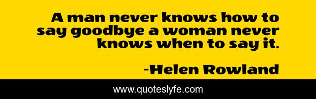A man never knows how to say goodbye a woman never knows when to say it.