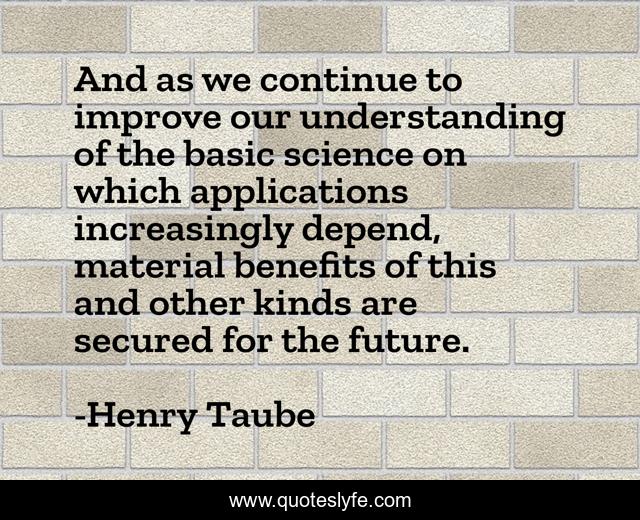 And as we continue to improve our understanding of the basic science on which applications increasingly depend, material benefits of this and other kinds are secured for the future.