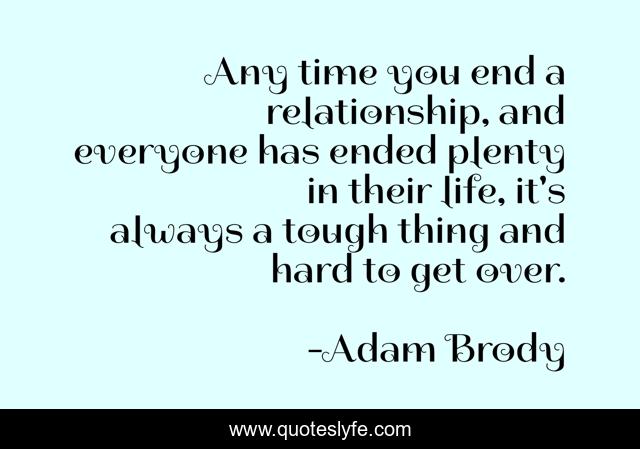 Any time you end a relationship, and everyone has ended plenty in their life, it's always a tough thing and hard to get over.