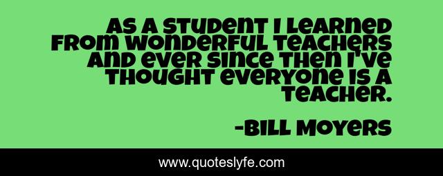 As a student I learned from wonderful teachers and ever since then I've thought everyone is a teacher.