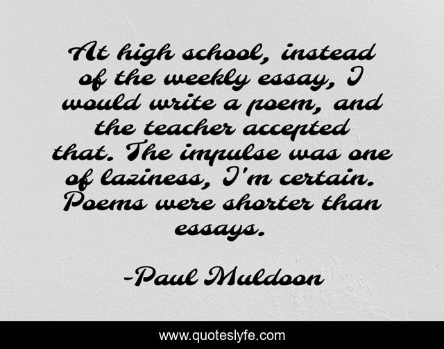 At high school, instead of the weekly essay, I would write a poem, and the teacher accepted that. The impulse was one of laziness, I'm certain. Poems were shorter than essays.