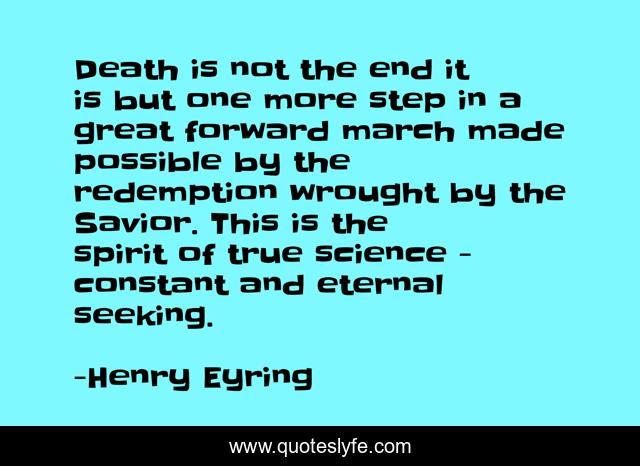 Death is not the end it is but one more step in a great forward march made possible by the redemption wrought by the Savior. This is the spirit of true science - constant and eternal seeking.