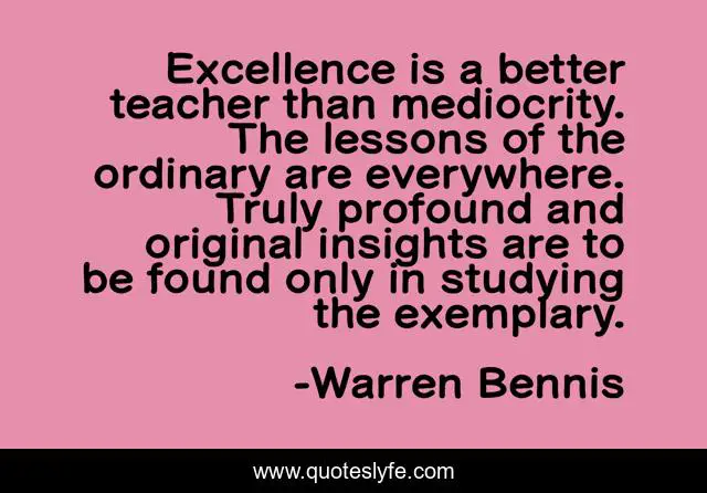 Excellence is a better teacher than mediocrity. The lessons of the ordinary are everywhere. Truly profound and original insights are to be found only in studying the exemplary.