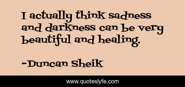 I actually think sadness and darkness can be very beautiful and healing.