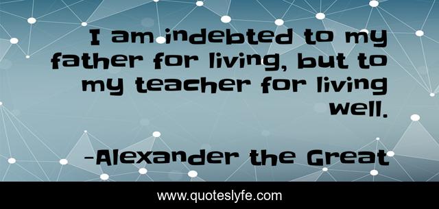 I am indebted to my father for living, but to my teacher for living well.