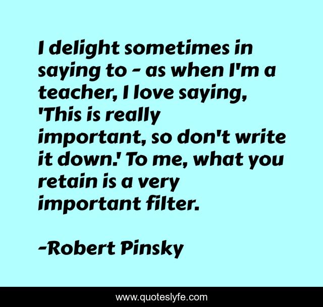I delight sometimes in saying to - as when I'm a teacher, I love saying, 'This is really important, so don't write it down.' To me, what you retain is a very important filter.