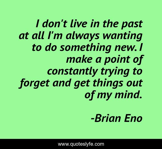 I don't live in the past at all I'm always wanting to do something new. I make a point of constantly trying to forget and get things out of my mind.