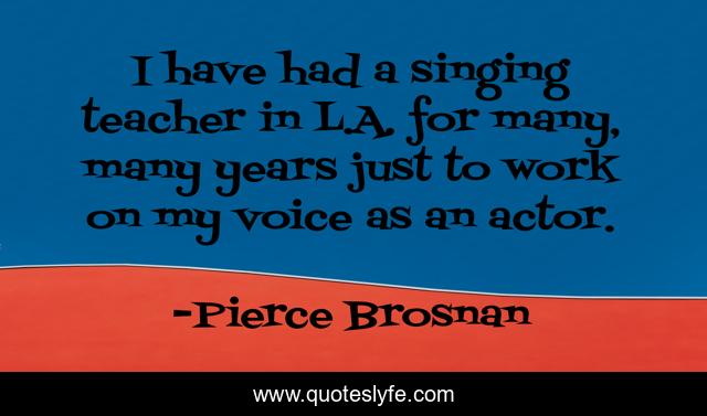 I have had a singing teacher in L.A. for many, many years just to work on my voice as an actor.