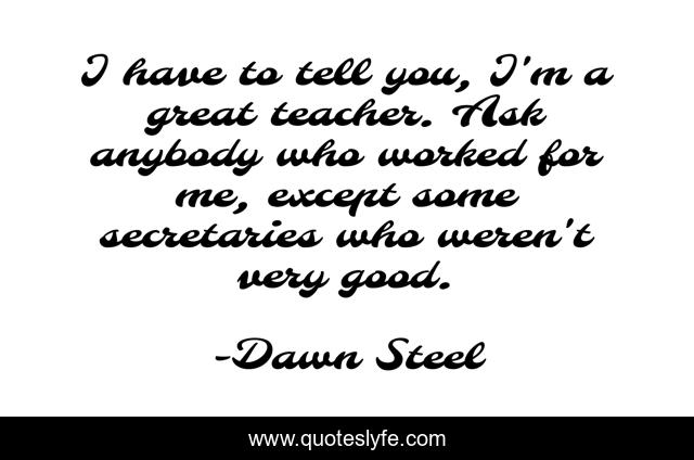 I have to tell you, I'm a great teacher. Ask anybody who worked for me, except some secretaries who weren't very good.