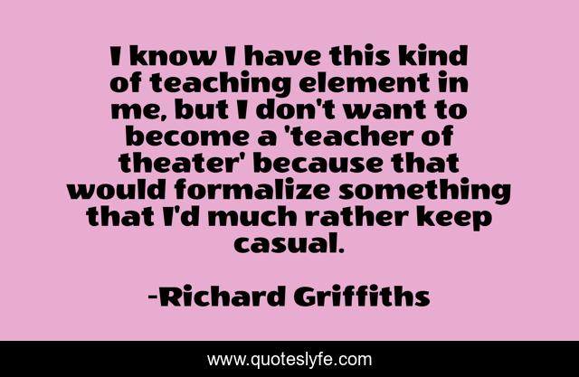 I know I have this kind of teaching element in me, but I don't want to become a 'teacher of theater' because that would formalize something that I'd much rather keep casual.