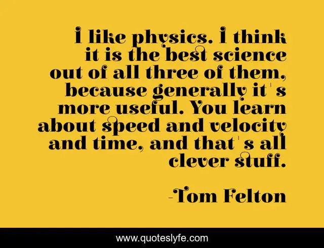 I like physics. I think it is the best science out of all three of them, because generally it's more useful. You learn about speed and velocity and time, and that's all clever stuff.