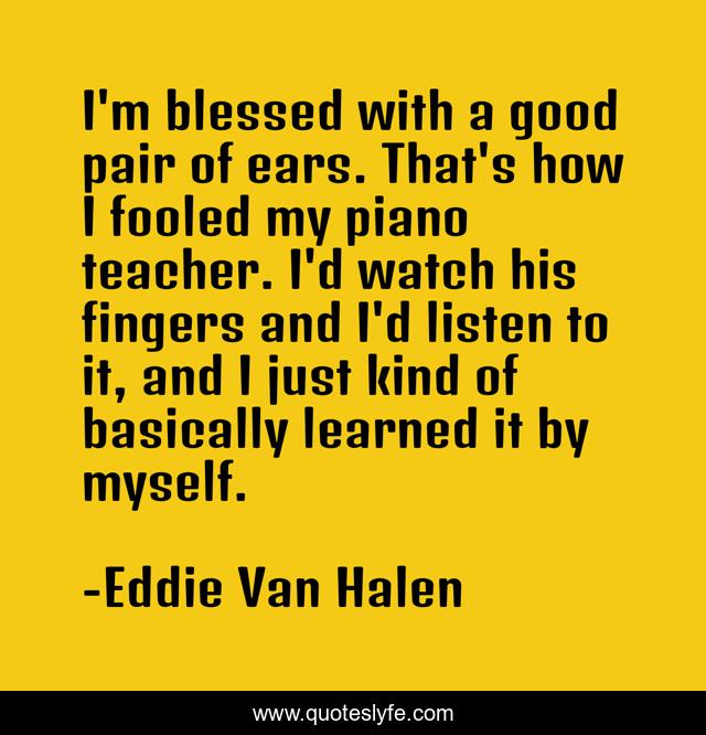I'm blessed with a good pair of ears. That's how I fooled my piano teacher. I'd watch his fingers and I'd listen to it, and I just kind of basically learned it by myself.