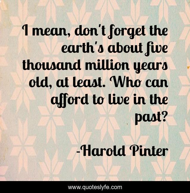 I mean, don't forget the earth's about five thousand million years old, at least. Who can afford to live in the past?