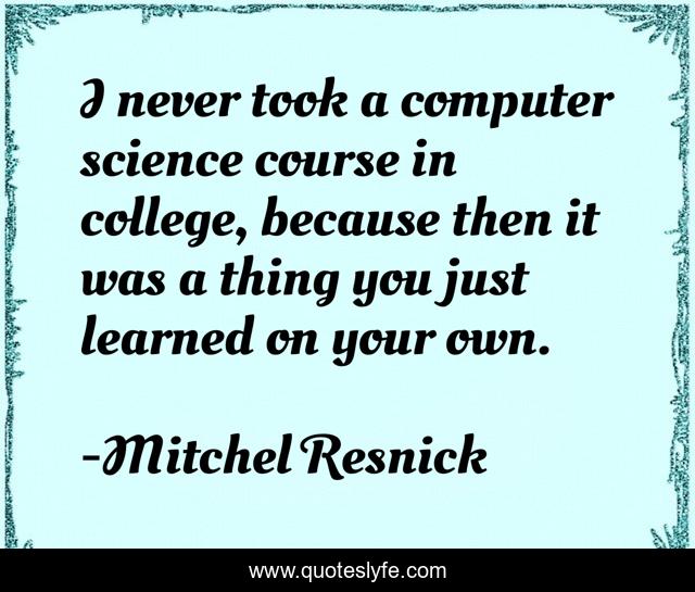 I never took a computer science course in college, because then it was a thing you just learned on your own.