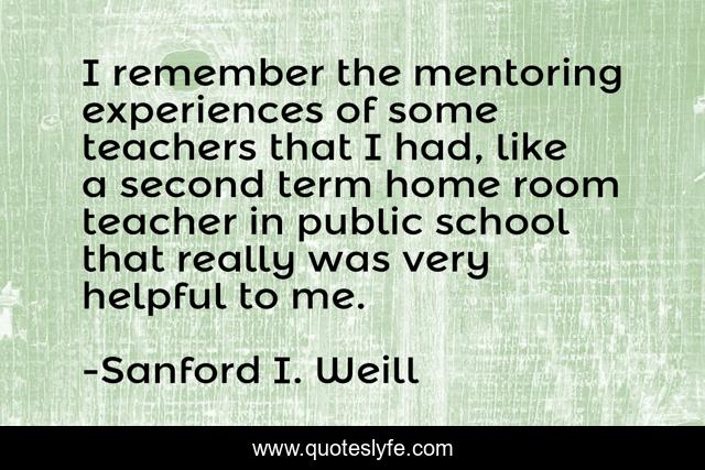 I remember the mentoring experiences of some teachers that I had, like a second term home room teacher in public school that really was very helpful to me.