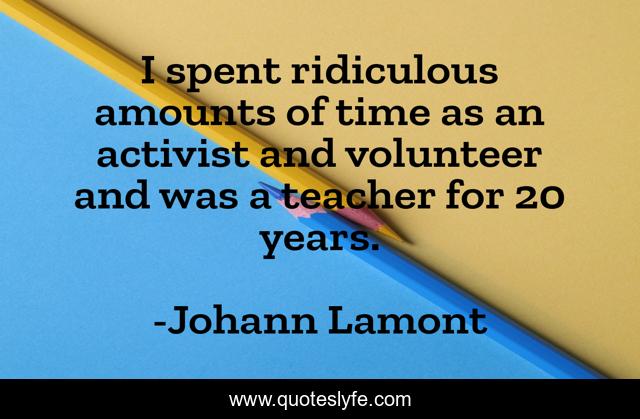 I spent ridiculous amounts of time as an activist and volunteer and was a teacher for 20 years.