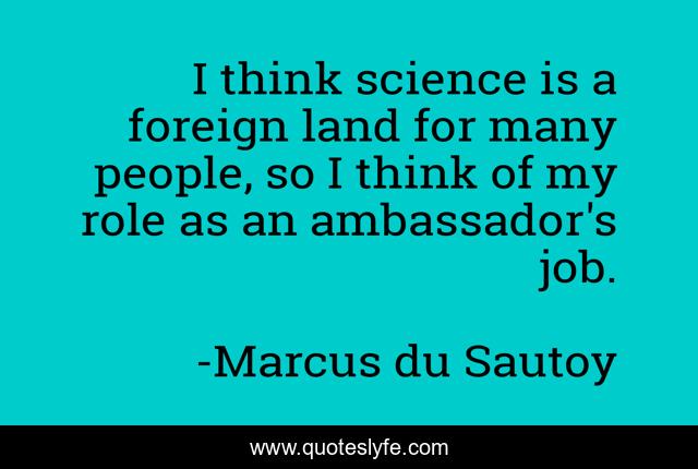 I think science is a foreign land for many people, so I think of my role as an ambassador's job.