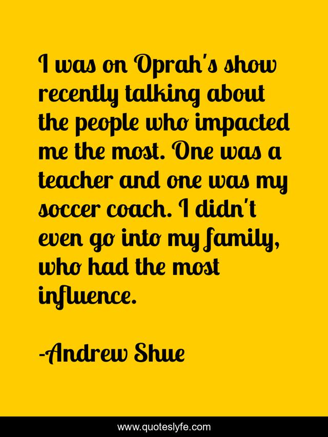 I was on Oprah's show recently talking about the people who impacted me the most. One was a teacher and one was my soccer coach. I didn't even go into my family, who had the most influence.