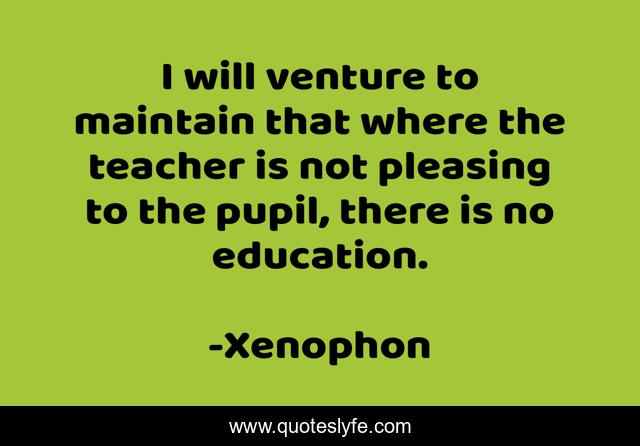 I will venture to maintain that where the teacher is not pleasing to the pupil, there is no education.