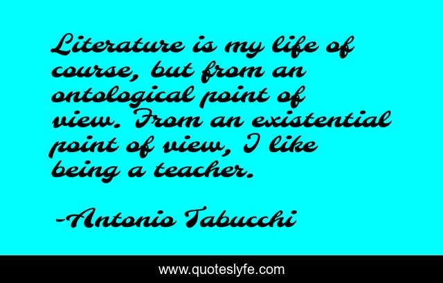 Literature is my life of course, but from an ontological point of view. From an existential point of view, I like being a teacher.