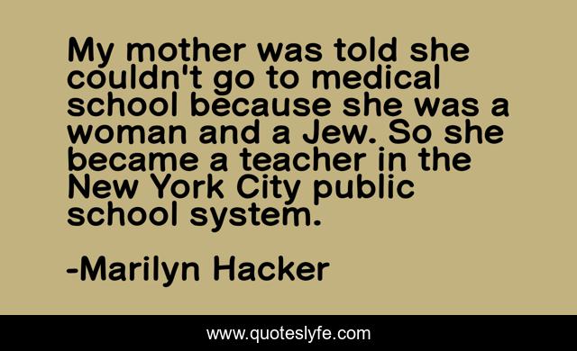 My mother was told she couldn't go to medical school because she was a woman and a Jew. So she became a teacher in the New York City public school system.