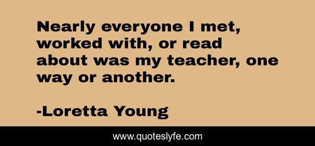 Nearly everyone I met, worked with, or read about was my teacher, one way or another.