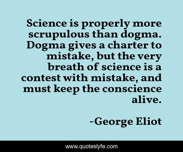 Science is properly more scrupulous than dogma. Dogma gives a charter to mistake, but the very breath of science is a contest with mistake, and must keep the conscience alive.