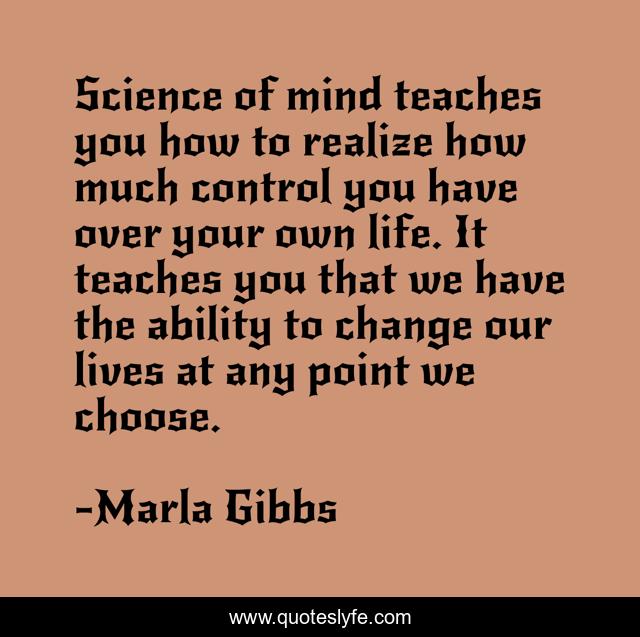 Science of mind teaches you how to realize how much control you have over your own life. It teaches you that we have the ability to change our lives at any point we choose.