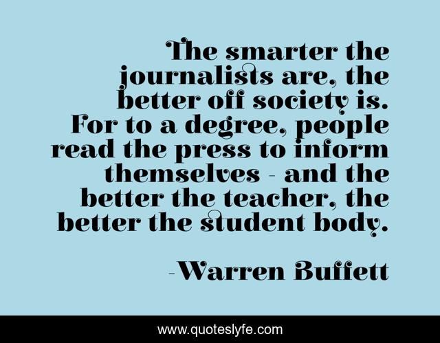 The smarter the journalists are, the better off society is. For to a degree, people read the press to inform themselves - and the better the teacher, the better the student body.