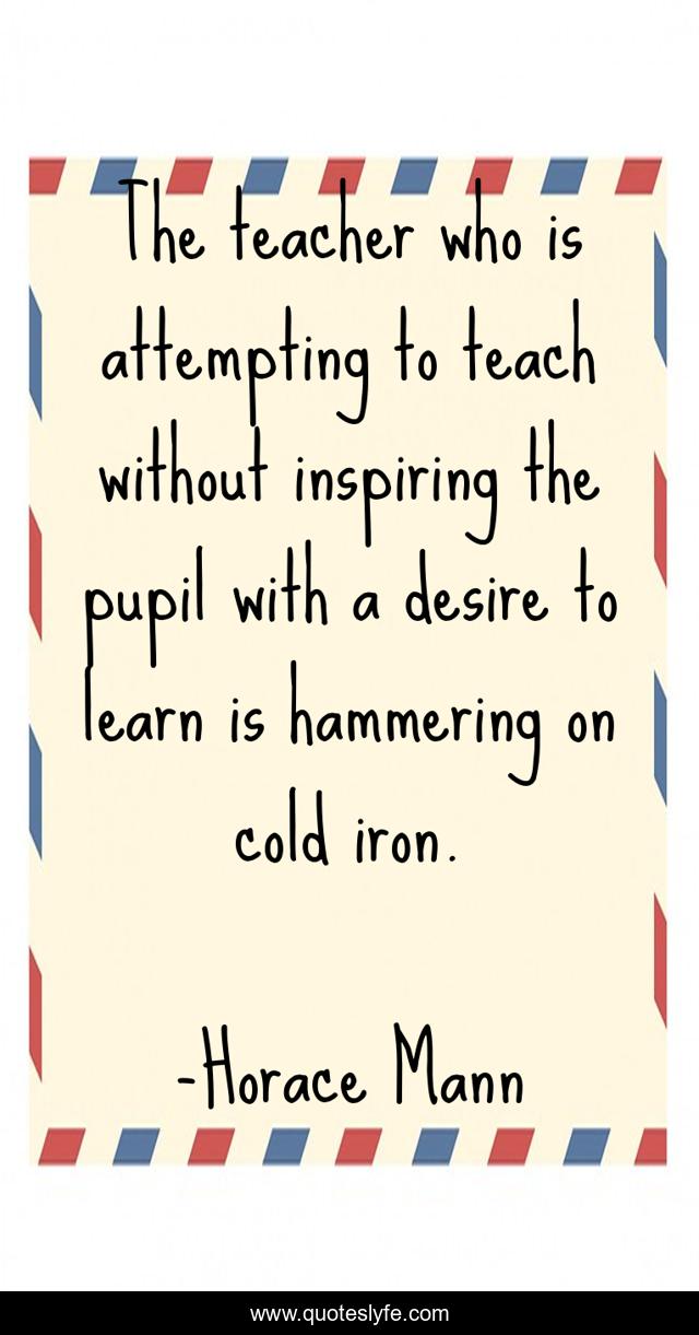 The teacher who is attempting to teach without inspiring the pupil with a desire to learn is hammering on cold iron.
