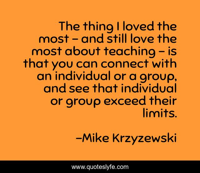 The thing I loved the most - and still love the most about teaching - is that you can connect with an individual or a group, and see that individual or group exceed their limits.
