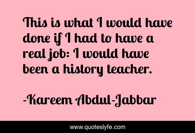 This is what I would have done if I had to have a real job: I would have been a history teacher.