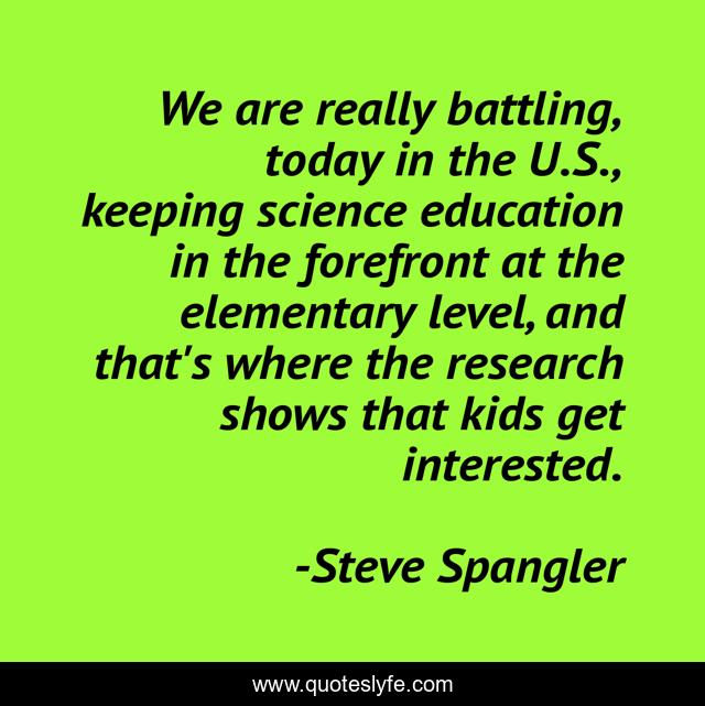 We are really battling, today in the U.S., keeping science education in the forefront at the elementary level, and that's where the research shows that kids get interested.