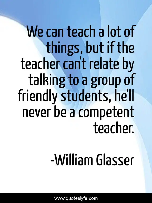 We can teach a lot of things, but if the teacher can't relate by talking to a group of friendly students, he'll never be a competent teacher.