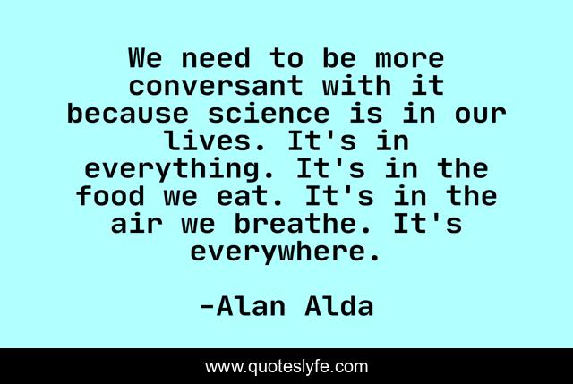 We need to be more conversant with it because science is in our lives. It's in everything. It's in the food we eat. It's in the air we breathe. It's everywhere.