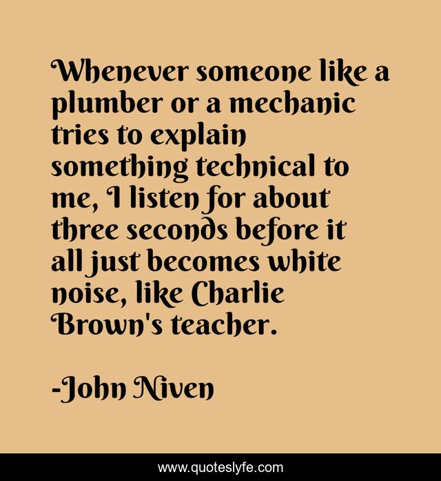 Whenever someone like a plumber or a mechanic tries to explain something technical to me, I listen for about three seconds before it all just becomes white noise, like Charlie Brown's teacher.