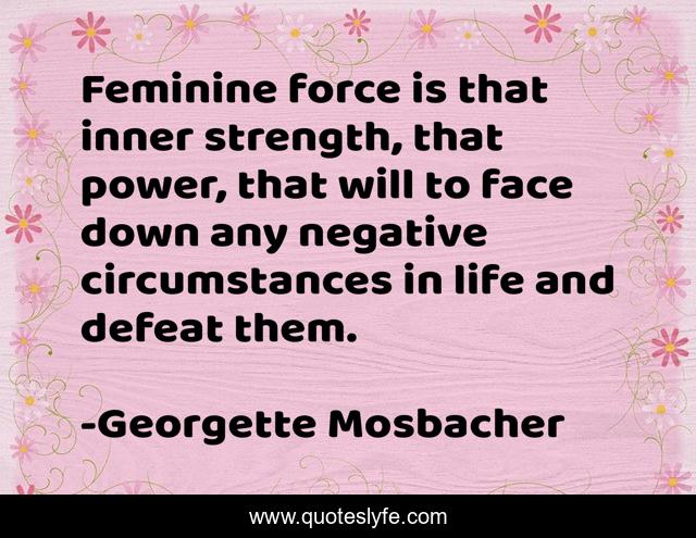 Feminine force is that inner strength, that power, that will to face down any negative circumstances in life and defeat them.