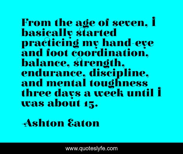 From the age of seven, I basically started practicing my hand-eye and foot coordination, balance, strength, endurance, discipline, and mental toughness three days a week until I was about 15.