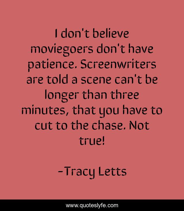 I don't believe moviegoers don't have patience. Screenwriters are told a scene can't be longer than three minutes, that you have to cut to the chase. Not true!