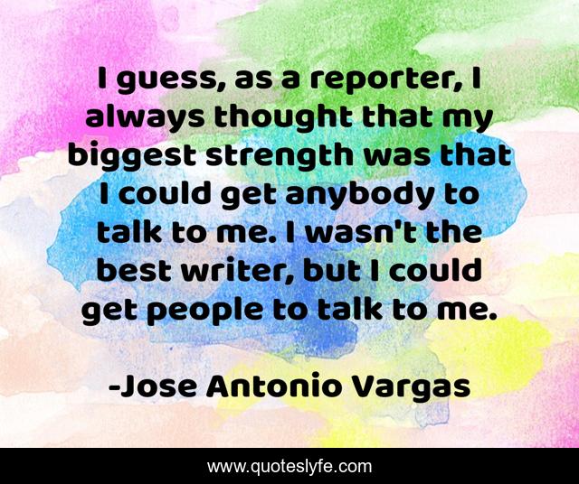 I guess, as a reporter, I always thought that my biggest strength was that I could get anybody to talk to me. I wasn't the best writer, but I could get people to talk to me.