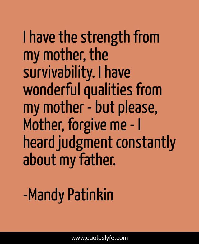 I have the strength from my mother, the survivability. I have wonderful qualities from my mother - but please, Mother, forgive me - I heard judgment constantly about my father.