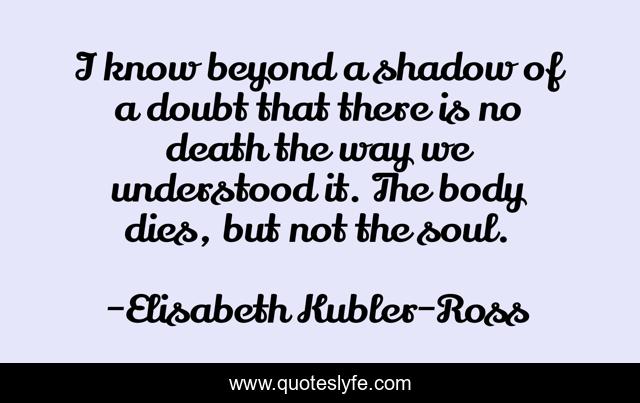 I know beyond a shadow of a doubt that there is no death the way we understood it. The body dies, but not the soul.