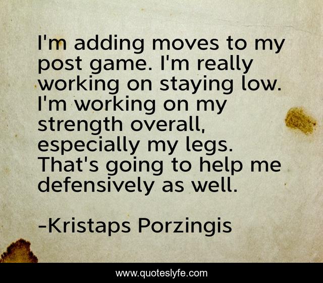 I'm adding moves to my post game. I'm really working on staying low. I'm working on my strength overall, especially my legs. That's going to help me defensively as well.