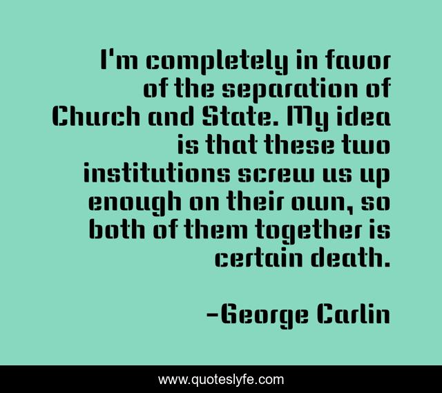 I'm completely in favor of the separation of Church and State. My idea is that these two institutions screw us up enough on their own, so both of them together is certain death.